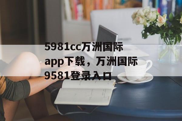 5981cc万洲国际app下载，万洲国际9581登录入口