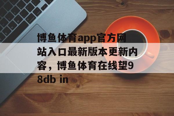 博鱼体育app官方网站入口最新版本更新内容，博鱼体育在线望98db in