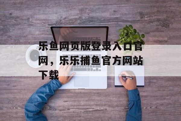 乐鱼网页版登录入口官网，乐乐捕鱼官方网站下载