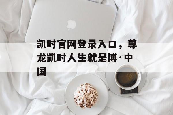 凯时官网登录入口，尊龙凯时人生就是博·中国