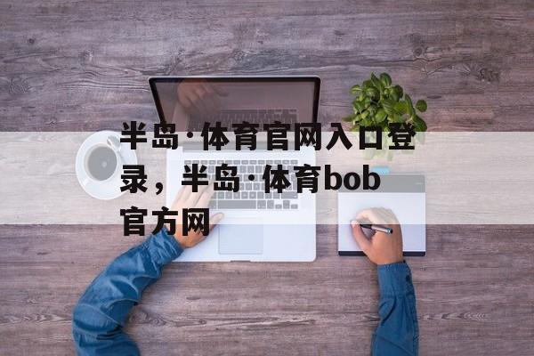 半岛·体育官网入口登录，半岛·体育bob官方网