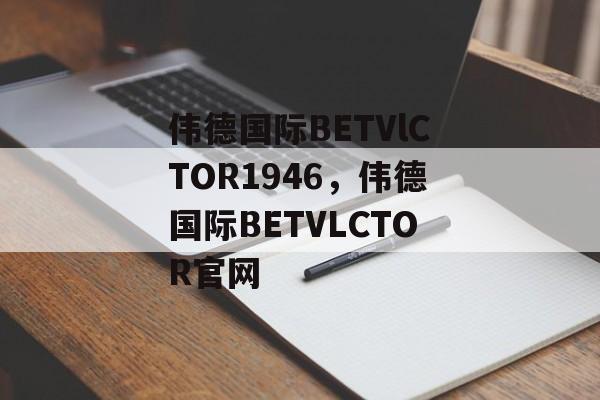 伟德国际BETVlCTOR1946，伟德国际BETVLCTOR官网